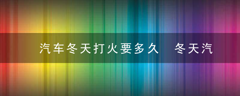 汽车冬天打火要多久 冬天汽车打火需要预热多久